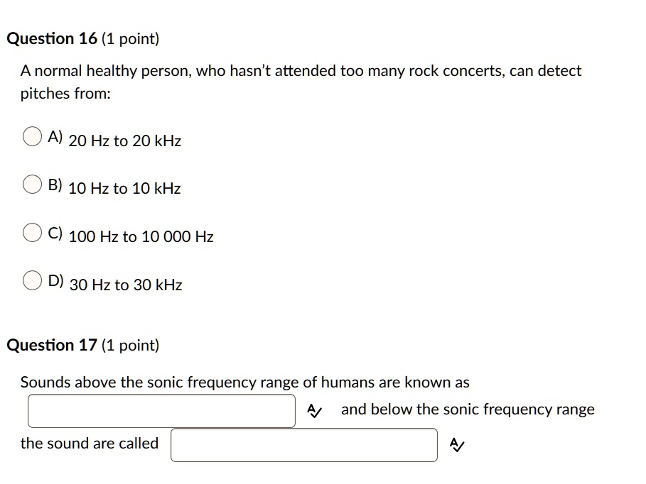 Question 16 (1 point)
A normal healthy person, who hasn't attended too many rock concerts, can detect pitches from:
A) 20 Hz to 20 kHz
B) 10 Hz to 10 kHz
C) 100 Hz to 10 000 Hz
D) 30 Hz to 30 kHz
Question 17 (1 point)
Sounds above the sonic frequency range of humans are known as and below the sonic frequency range the sound are called