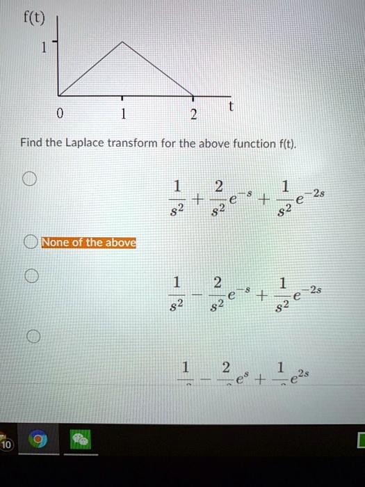 f(t)
1
0
1
t
2
Find the Laplace transform for the above function f(t).
- 
- None of the above
- 
- frac1s^2 - frac2s^2e^-s + frac1s^2e^-2s
- frac1s^2 - frac2s^2e^s + frac1s^2e^2s