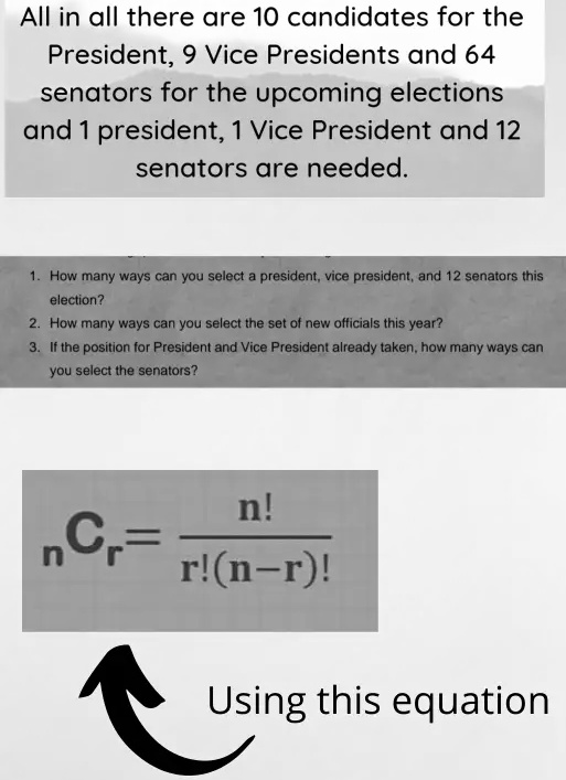 All in all there are 10 candidates for the President, 9 Vice Presidents and 64 senators for the upcoming elections and 1 president, 1 Vice President and 12 senators are needed.
1. How many ways can you select a president, vice president, and 12 senators this election?
2. How many ways can you select the set of new officials this year?
3. If the position for President and Vice President already taken, how many ways can you select the senators?
nr = (n!)/(r!(n-r)!)
Using this equation