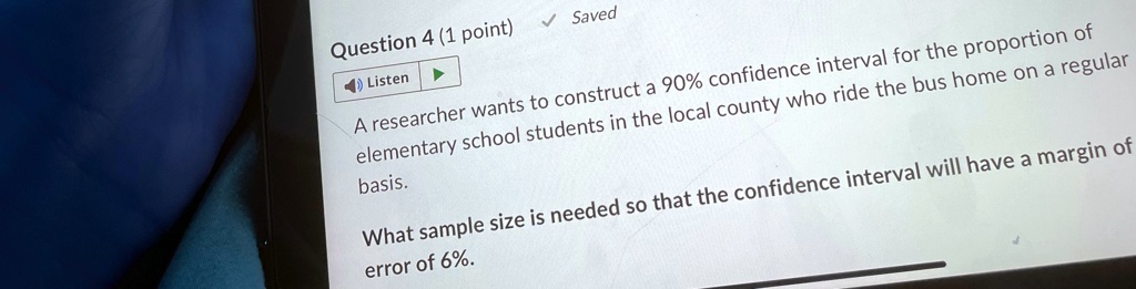 Question 4 (1 point)
Listen
? Saved
A researcher wants to construct a 90% confidence interval for the proportion of
elementary school students in the local county who ride the bus home on a regular
basis.
What sample size is needed so that the confidence interval will have a margin of
error of 6%.