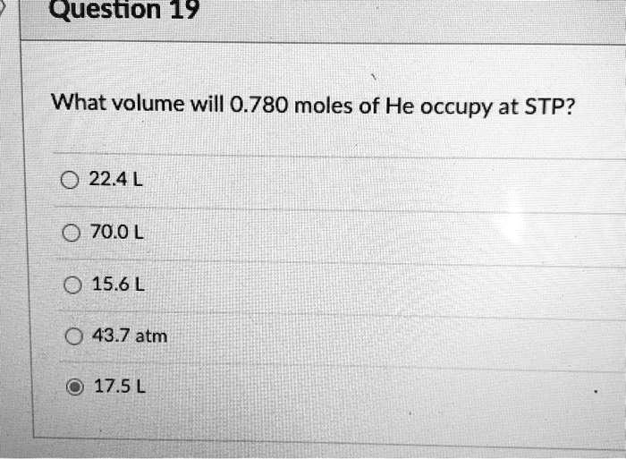 What volume will 0.780 moles of He occupy at STP?

22.4 L
70.0 L
15.6 L
43.7 atm
17.5 L
