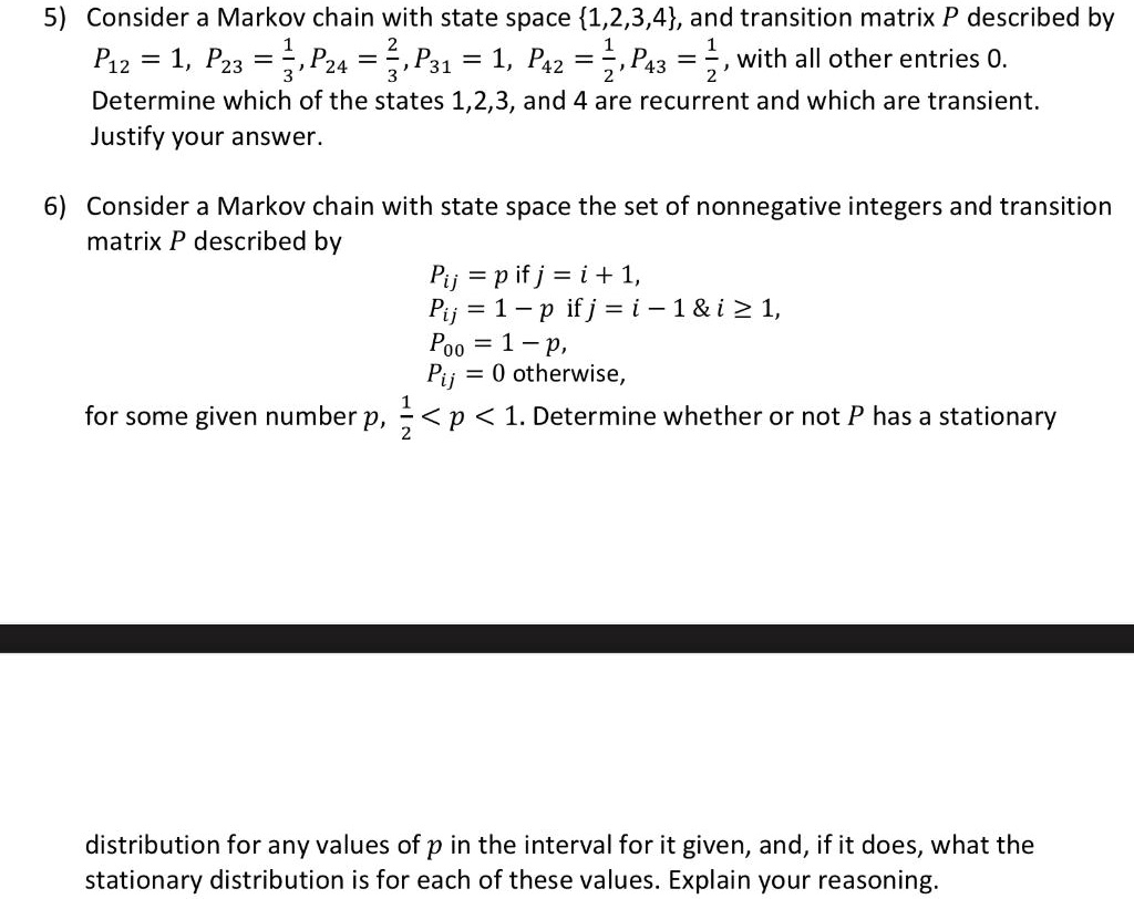 5) Consider a Markov chain with state space 1,2,3,4, and transition matrix P described by
P12 = 1, P23 = 1/3, P24 = 2/3, P31 = 1, P42 = 1/2, P43 = 1/2, with all other entries 0.
Determine which of the states 1,2,3, and 4 are recurrent and which are transient.
Justify your answer.

6) Consider a Markov chain with state space the set of nonnegative integers and transition
matrix P described by
Pij = p if j = i + 1,
Pij = 1 - p if j = i - 1     i ? 1,
P00 = 1 - p,
Pij = 0 otherwise,
for some given number p, 1/2 < p < 1. Determine whether or not P has a stationary
distribution for any values of p in the interval for it given, and, if it does, what the
stationary distribution is for each of these values. Explain your reasoning.