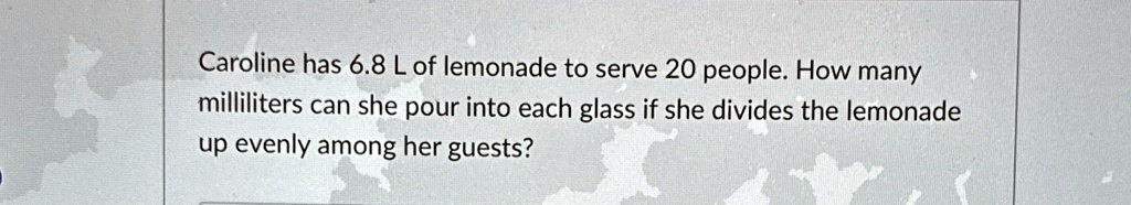 Caroline has 6.8 L of lemonade to serve 20 people. How many milliliters can she pour into each glass if she divides the lemonade up evenly among her guests?