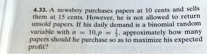 4.33. A newsboy purchases papers at 10 cents and sells them at 15 cents. However, he is not allowed to return unsold papers. If his daily demand is a binomial random variable with n = 10, p = 1/3, approximately how many papers should he purchase so as to maximize his expected profit?