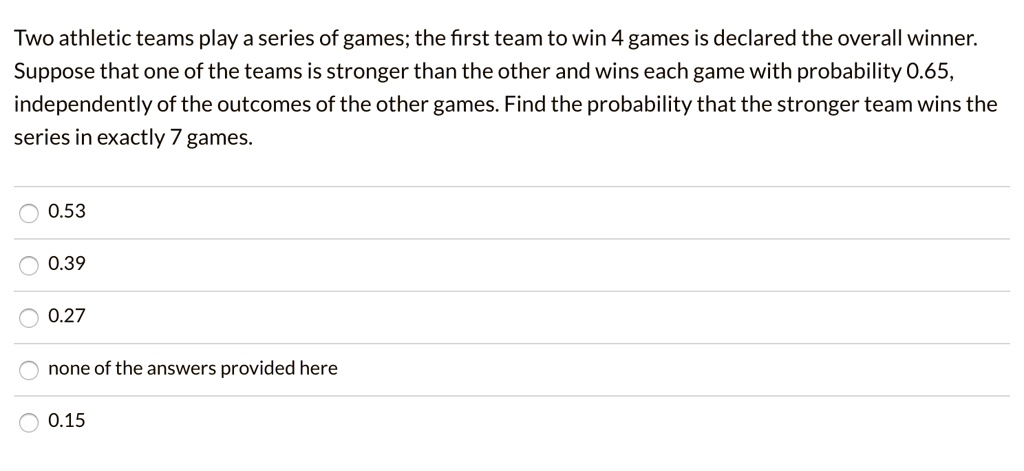 Two athletic teams play a series of games; the first team to win 4 games is declared the overall winner. Suppose that one of the teams is stronger than the other and wins each game with probability 0.65, independently of the outcomes of the other games. Find the probability that the stronger team wins the series in exactly 7 games.
0.53
0.39
0.27
none of the answers provided here
0.15
