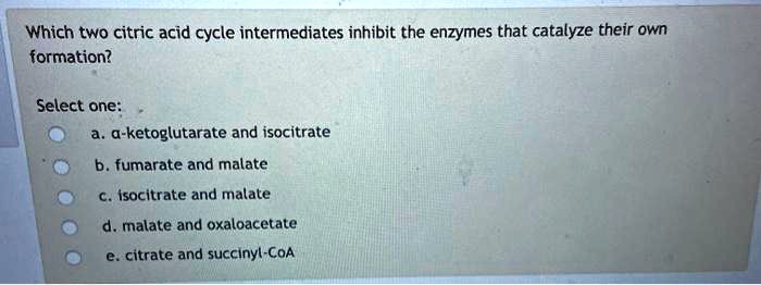 Which two citric acid cycle intermediates inhibit the enzymes that catalyze their own
formation?

Select one:
a. ?-ketoglutarate and isocitrate
b. fumarate and malate
c. isocitrate and malate
d. malate and oxaloacetate
e. citrate and succinyl-CoA