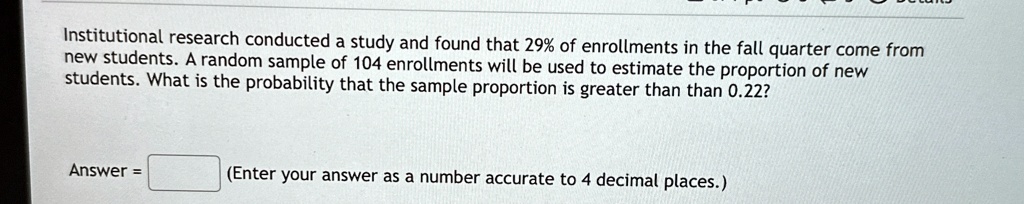 Institutional research conducted a study and found that 29% of enrollments in the fall quarter come from new students. A random sample of 104 enrollments will be used to estimate the proportion of new students. What is the probability that the sample proportion is greater than 0.22?