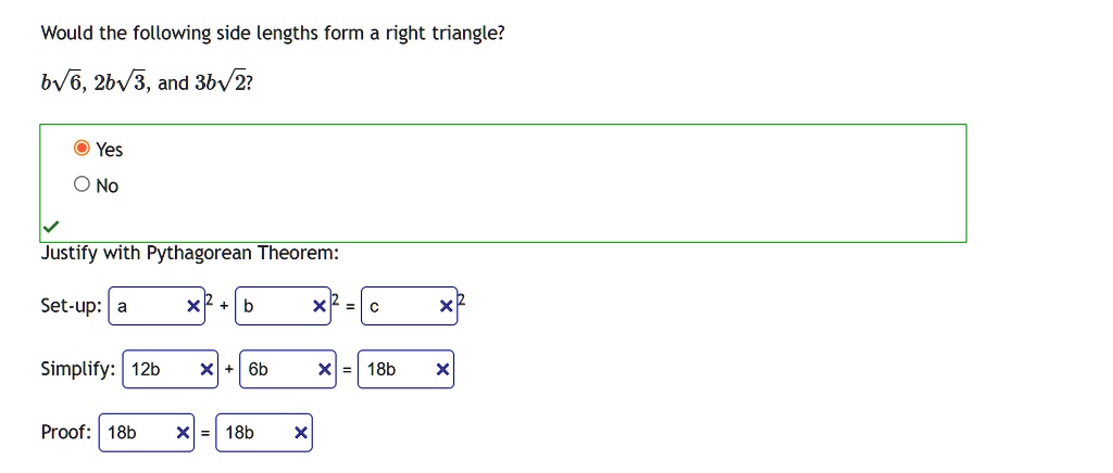 Would the following side lengths form a right triangle?
b√(6), 2b√(3), and 3b√(2)?
Yes
No
Justify with Pythagorean Theorem:
Set-up: a^2 + b^2 = c^2
Simplify: 12b^2 + 6b^2 = 18b^2
Proof: 18b^2 = 18b^2