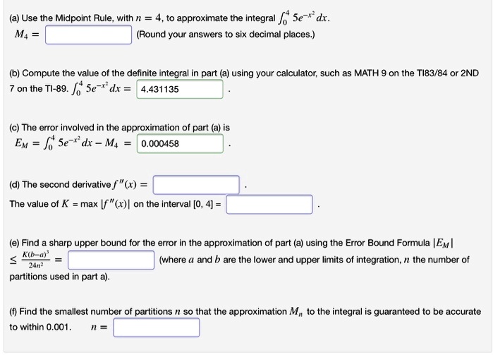 (a) Use the Midpoint Rule, with n = 4, to approximate the integral ??? 5e??² dx.
M? = (Round your answers to six decimal places.)
(b) Compute the value of the definite integral in part (a) using your calculator, such as MATH 9 on the TI83/84 or 2ND 7 on the TI-89. ??? 5e??² dx = 4.431135 .
(c) The error involved in the approximation of part (a) is
E? = ??? 5e??² dx - M? = 0.000458 .
(d) The second derivative f”(x) = .
The value of K = max |f”(x)| on the interval [0, 4] = .
(e) Find a sharp upper bound for the error in the approximation of part (a) using the Error Bound Formula |E?| ? K(b-a)³/24n² = (where a and b are the lower and upper limits of integration, n the number of partitions used in part a).
(f) Find the smallest number of partitions n so that the approximation M? to the integral is guaranteed to be accurate to within 0.001. n =