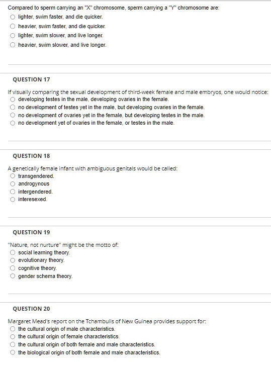 Compared to sperm carrying an "X" chromosome, sperm carrying a "Y" chromosome are:
lighter, swim faster, and die quicker.
heavier, swim faster, and die quicker.
lighter, swim slower, and live longer.
heavier, swim slower, and live longer.
QUESTION 17
If visually comparing the sexual development of third-week female and male embryos, one would notice:
developing testes in the male, developing ovaries in the female.
no development of testes yet in the male, but developing ovaries in the female.
no development of ovaries yet in the female, but developing testes in the male.
no development yet of ovaries in the female, or testes in the male.
QUESTION 18
A genetically female infant with ambiguous genitals would be called:
transgendered.
androgynous
intergendered.
interesexed.
QUESTION 19
"Nature, not nurture" might be the motto of:
social learning theory.
evolutionary theory.
cognitive theory.
gender schema theory.
QUESTION 20
Margaret Mead's report on the Tchambulis of New Guinea provides support for:
the cultural origin of male characteristics.
the cultural origin of female characteristics.
the cultural origin of both female and male characteristics.
the biological origin of both female and male characteristics.