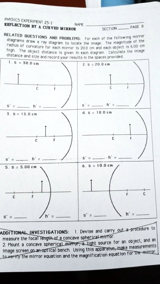 PHYSICS EXPERIMENT 25-1
REFLECTION BY A CURVED MIRROR
NAME
SECTION
PAGE 6
RELATED QUESTIONS AND PROBLEMS: For each of the following mirror
diagrams draw a ray diagram to locate the image. The magnitude of the
radius of curvature for each mirror is 20.0 cm and each object is 6.00 cm
high. The object distance is given in each diagram. Calculate the image
distance and size and record your results in the spaces provided.
1. s = 30.0 cm
2. s = 20.0 cm
C
C
F
F
s' =  h' = 
s' =  h' = 
3. s = 15.0 cm
4. s = 10.0 cm
C
C
F
F
s' =  h' = 
s' =  h' = 
5. s = 5.00 cm
6. s = 10.0 cm
C
F
C
F
s' =  h' = 
s' =  h' = 
ADDITIONAL INVESTIGATIONS: 1. Devise and carry out a procedure to
measure the focal length of a concave spherical mirror.
2. Mount a concave spherical mirror, a light source for an object, and an
image screen on an optical bench. Using this apparatus, make measurements
to verify the mirror equation and the magnification equation for the mirror.