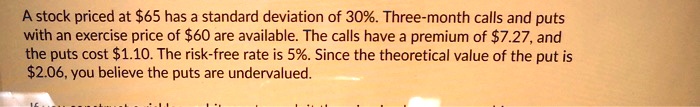 A stock priced at 65 has a standard deviation of 30%. Three-month calls and puts with an exercise price of $60 are available. The calls have a premium of $7.27, and the puts cost $1.10. The risk-free rate is 5%. Since the theoretical value of the put is $2.06, you believe the puts are undervalued.