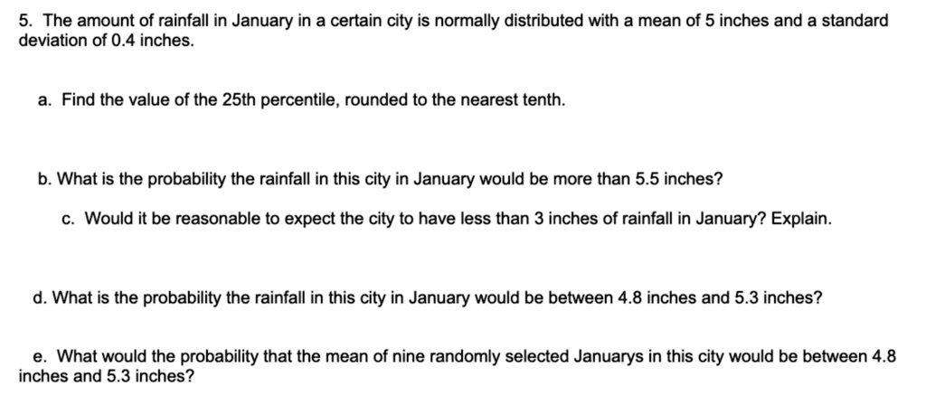 5. The amount of rainfall in January in a certain city is normally distributed with a mean of 5 inches and a standard deviation of 0.4 inches.

a. Find the value of the 25th percentile, rounded to the nearest tenth.

b. What is the probability the rainfall in this city in January would be more than 5.5 inches?

c. Would it be reasonable to expect the city to have less than 3 inches of rainfall in January? Explain.

d. What is the probability the rainfall in this city in January would be between 4.8 inches and 5.3 inches?

e. What would the probability that the mean of nine randomly selected Januarys in this city would be between 4.8 inches and 5.3 inches?