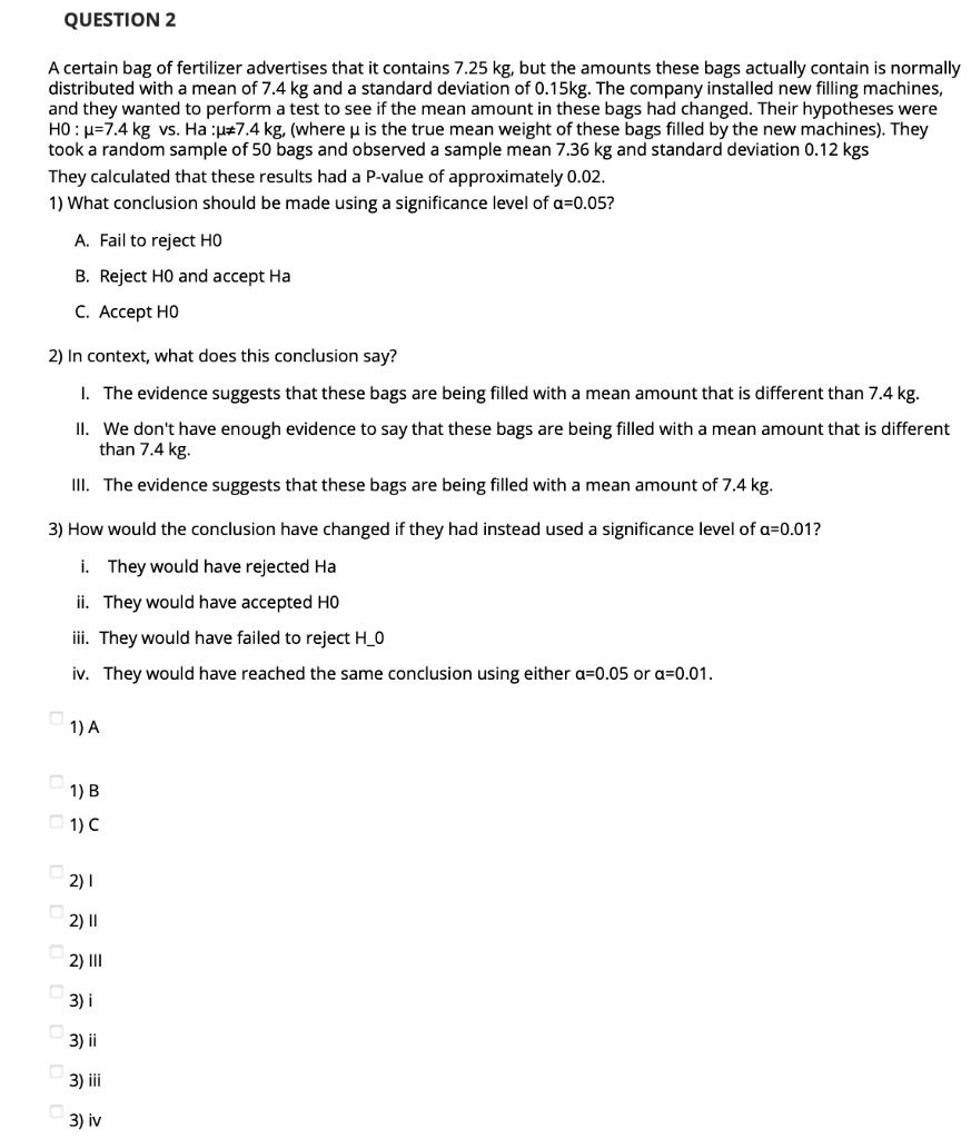 QUESTION 2 A certain bag of fertilizer advertises that it contains 7.25 kg, but the amounts these bags actually contain is normally distributed with a mean of 7.4 kg and a standard deviation of 0.15kg. The company installed new filling machines, and they wanted to perform a test to see if the mean amount in these bags had changed. Their hypotheses were H0 : ?=7.4 kg vs. Ha :??7.4 kg, (where ? is the true mean weight of these bags filled by the new machines). They took a random sample of 50 bags and observed a sample mean 7.36 kg and standard deviation 0.12 kgs They calculated that these results had a P-value of approximately 0.02. 1) What conclusion should be made using a significance level of ?=0.05? A. Fail to reject H0 B. Reject H0 and accept Ha C. Accept H0 2) In context, what does this conclusion say? I. The evidence suggests that these bags are being filled with a mean amount that is different than 7.4 kg. II. We don't have enough evidence to say that these bags are being filled with a mean amount that is different than 7.4 kg. III. The evidence suggests that these bags are being filled with a mean amount of 7.4 kg. 3) How would the conclusion have changed if they had instead used a significance level of ?=0.01? i. They would have rejected Ha ii. They would have accepted H0 iii. They would have failed to reject H0 iv. They would have reached the same conclusion using either ?=0.05 or ?=0.01. 1) A 1) B 1) C 2) I 2) II 2) III 3) i 3) ii 3) iii 3) iv