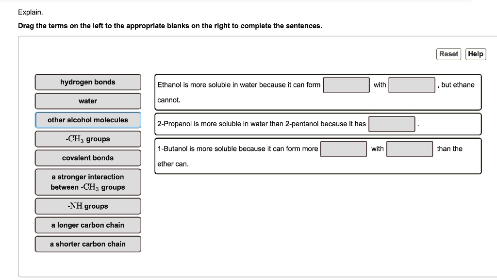 Explain.
Drag the terms on the left to the appropriate blanks on the right to complete the sentences.
hydrogen bonds
water
other alcohol molecules
-CH3 groups
covalent bonds
a stronger interaction between -CH3 groups
-NH groups
a longer carbon chain
a shorter carbon chain
Ethanol is more soluble in water because it can form [ ] with [ ], but ethane cannot.
2-Propanol is more soluble in water than 2-pentanol because it has [ ].
1-Butanol is more soluble because it can form more [ ] with [ ] than the ether can.