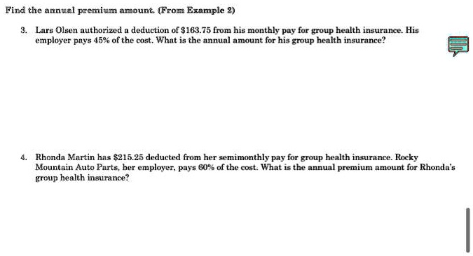 Find the annual premium amount. (From Example 2)
3. Lars Olsen authorized a deduction of 163.75 from his monthly pay for group health insurance. His
employer pays 45% of the cost. What is the annual amount for his group health insurance?
4. Rhonda Martin has215.25 deducted from her semimonthly pay for group health insurance. Rocky
Mountain Auto Parts, her employer, pays 60% of the cost. What is the annual premium amount for Rhonda's
group health insurance?