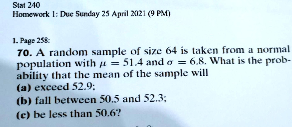 Stat 240
Homework 1: Due Sunday 25 April 2021 (9 PM)

70. A random sample of size 64 is taken from a normal
population with ? = 51.4 and ? = 6.8. What is the prob-
ability that the mean of the sample will
(a) exceed 52.9;
(b) fall between 50.5 and 52.3;
(c) be less than 50.6?