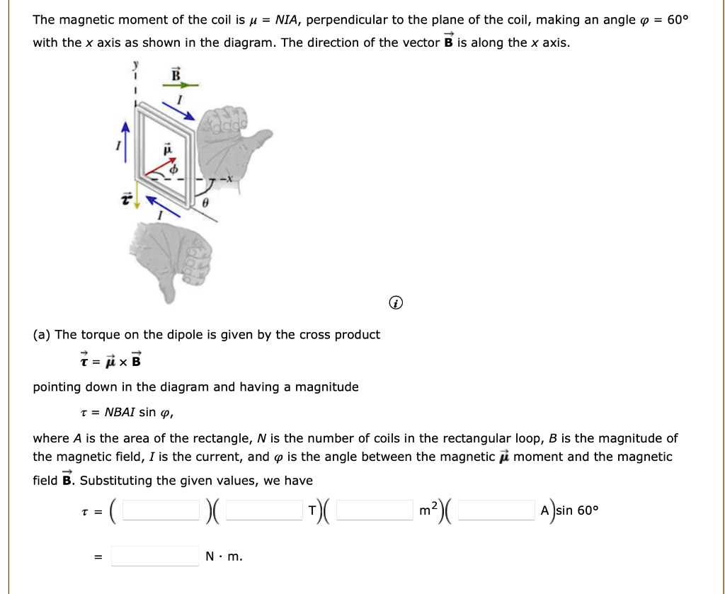 The magnetic moment of the coil is ? = NIA, perpendicular to the plane of the coil, making an angle ? = 60°
with the x axis as shown in the diagram. The direction of the vector B is along the x axis.

(a) The torque on the dipole is given by the cross product
? = ? × B
pointing down in the diagram and having a magnitude
? = NBAI sin ?,
where A is the area of the rectangle, N is the number of coils in the rectangular loop, B is the magnitude of the magnetic field, I is the current, and ? is the angle between the magnetic ? moment and the magnetic
field B. Substituting the given values, we have
? = (  )(  T)(  m²)(  A)sin 60°
=  N · m.