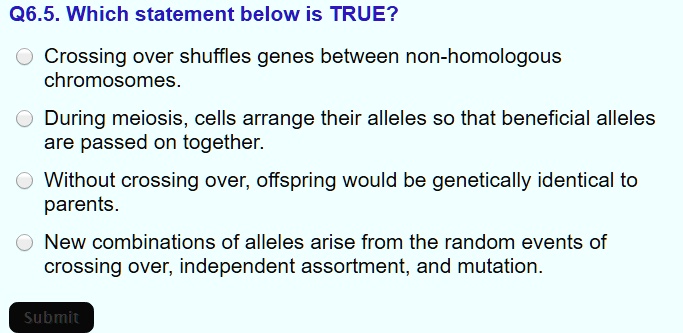 Q6.5. Which statement below is TRUE?
Crossing over shuffles genes between non-homologous chromosomes.
During meiosis, cells arrange their alleles so that beneficial alleles are passed on together.
Without crossing over, offspring would be genetically identical to parents.
New combinations of alleles arise from the random events of crossing over, independent assortment, and mutation.