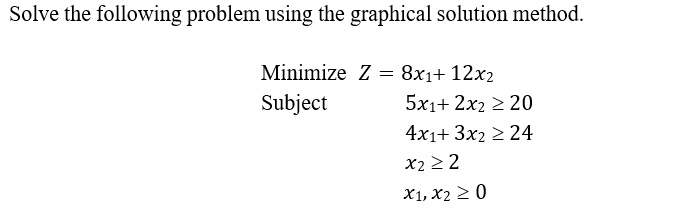 Solve the following problem using the graphical solution method.
Minimize Z = 8x1+ 12x2
Subject
5x1+ 2x2 ? 20
4x1+ 3x2 ? 24
x2 ? 2
x1, x2 ? 0