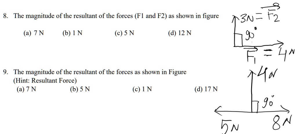 8. The magnitude of the resultant of the forces (F1 and F2) as shown in figure
(a) 7 N (b) 1 N (c) 5 N (d) 12 N
3N = F?
90 ?
F? = 4N
9. The magnitude of the resultant of the forces as shown in Figure
(Hint: Resultant Force)
(a) 7 N (b) 5 N (c) 1 N (d) 17 N
4N
90 ?
5N 8N