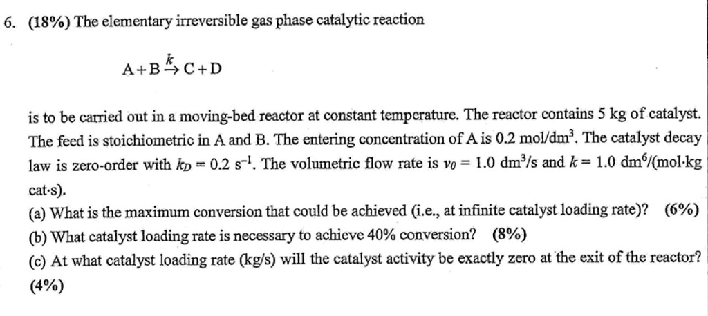 6. (18%) The elementary irreversible gas phase catalytic reaction

A + B xrightarrowk C + D

is to be carried out in a moving-bed reactor at constant temperature. The reactor contains 5 kg of catalyst. The feed is stoichiometric in A and B. The entering concentration of A is 0.2 mol/dm³. The catalyst decay law is zero-order with kD = 0.2 s?¹. The volumetric flow rate is v? = 1.0 dm³/s and k = 1.0 dm?/(mol·kg cat·s).
(a) What is the maximum conversion that could be achieved (i.e., at infinite catalyst loading rate)? (6%)
(b) What catalyst loading rate is necessary to achieve 40% conversion? (8%)
(c) At what catalyst loading rate (kg/s) will the catalyst activity be exactly zero at the exit of the reactor?
(4%)