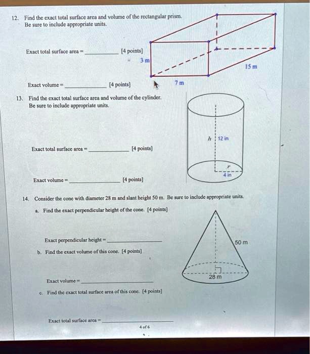 12. Find the exact total surface area and volume of the rectangular prism.
Be sure to include appropriate units.
Exact total surface area = 
[4 points]
3 m
Exact volume=
[4 points]
13. Find the exact total surface area and volume of the cylinder.
Be sure to include appropriate units.
15 m
7 m
12 in
Exact total surface area=
[4 points]
Exact volume
[4 points]
4 in
14. Consider the cone with diameter 28 m and slant height 50 m. Be sure to include appropriate units.
a. Find the exact perpendicular height of the cone. [4 points]
Exact perpendicular height=
b. Find the exact volume of this cone. [4 points]
Exact volume
c. Find the exact total surface area of this cone. [4 points]
Exact total surface area-
4 of 6
28 m
50 m