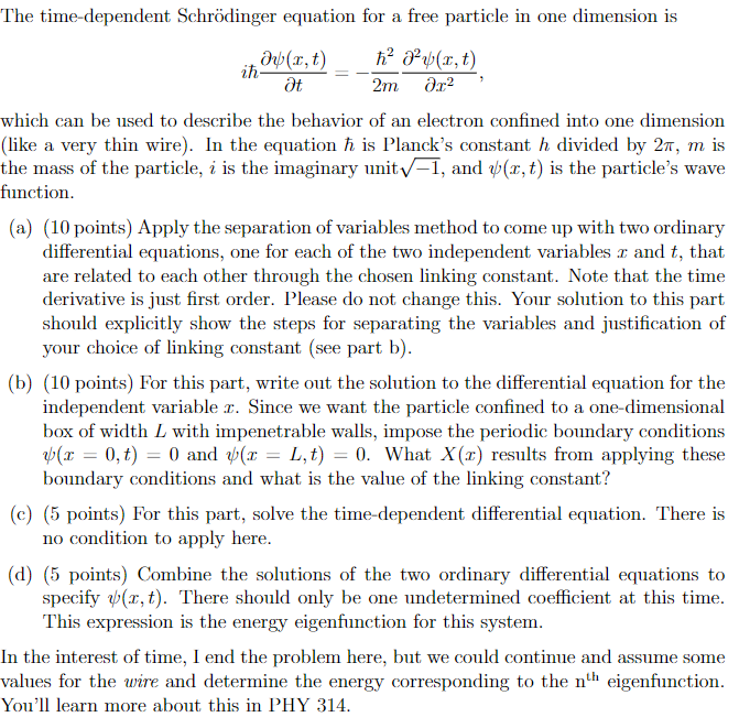 The time-dependent Schrödinger equation for a free particle in one dimension is
[
i hbar fracpartial psi(x, t)partial t=-frachbar^22 m fracpartial^2 psi(x, t)partial x^2,
]
which can be used to describe the behavior of an electron confined into one dimension (like a very thin wire). In the equation ( hbar ) is Planck's constant ( h ) divided by ( 2 pi, m ) is the mass of the particle, ( i ) is the imaginary unit ( sqrt-1 ), and ( psi(x, t) ) is the particle's wave function.
(a) (10 points) Apply the separation of variables method to come up with two ordinary differential equations, one for each of the two independent variables ( x ) and ( t ), that are related to each other through the chosen linking constant. Note that the time derivative is just first order. Please do not change this. Your solution to this part should explicitly show the steps for separating the variables and justification of your choice of linking constant (see part b).
(b) (10 points) For this part, write out the solution to the differential equation for the independent variable ( x ). Since we want the particle confined to a one-dimensional box of width ( L ) with impenetrable walls, impose the periodic boundary conditions ( psi(x=0, t)=0 ) and ( psi(x=L, t)=0 ). What ( X(x) ) results from applying these boundary conditions and what is the value of the linking constant?
(c) (5 points) For this part, solve the time-dependent differential equation. There is no condition to apply here.
(d) (5 points) Combine the solutions of the two ordinary differential equations to specify ( psi(x, t) ). There should only be one undetermined coefficient at this time. This expression is the energy eigenfunction for this system.

In the interest of time, I end the problem here, but we could continue and assume some values for the wire and determine the energy corresponding to the ( mathrmn^	ext th  ) eigenfunction. You'll learn more about this in PHY 314.