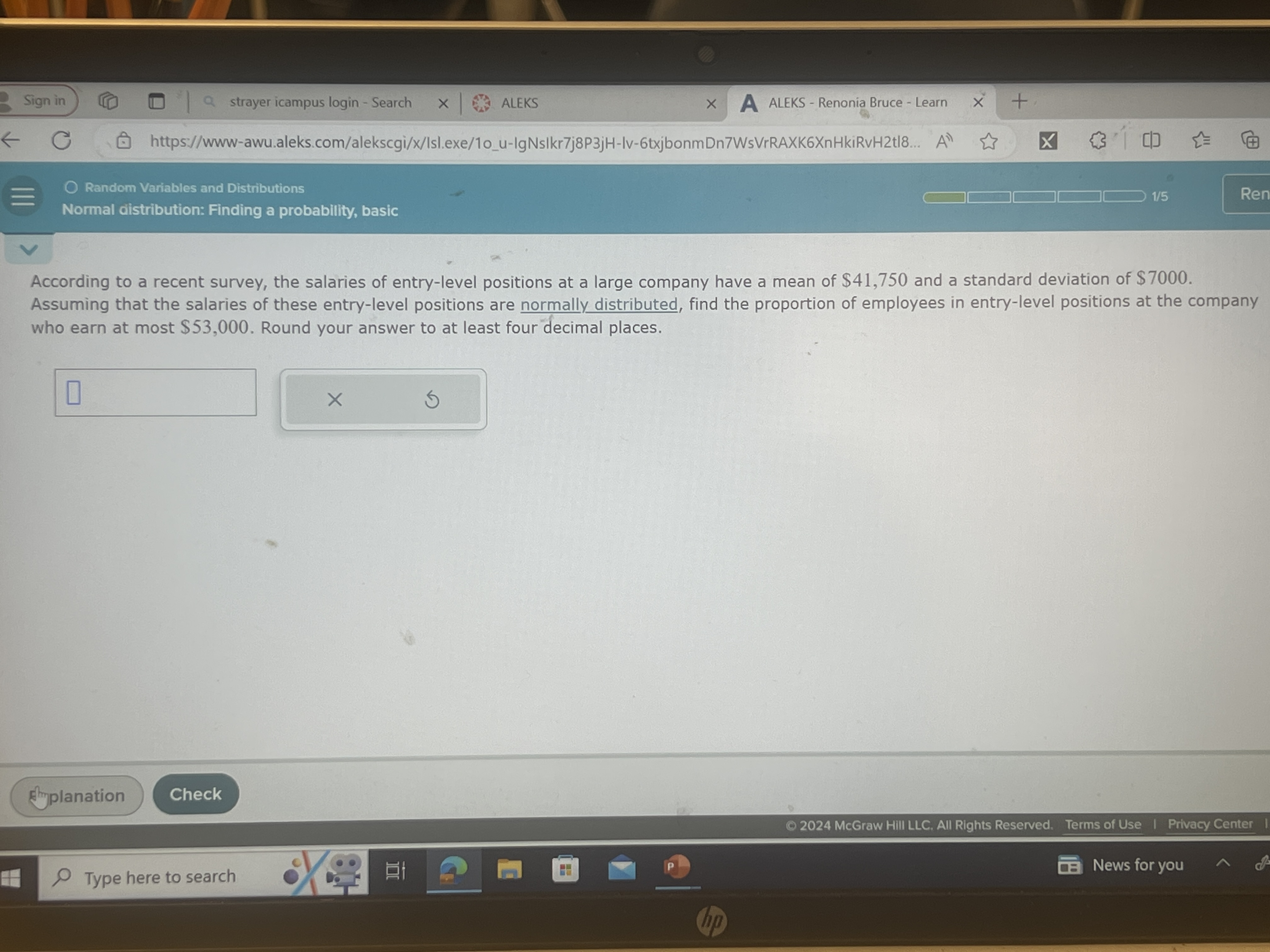 Sign in
strayer icampus login - Search
ALEKS
ALEKS - Renonia Bruce - Learn
https://www-awu.aleks.com/alekscgi/x/Isl.exe/1ou-lgNsIkr7j8P3jH-Iv-6txjbonmDn7WsVrRAXK6XnHkiRvH2t|8...
Random Variables and Distributions
Normal distribution: Finding a probability, basic
According to a recent survey, the salaries of entry-level positions at a large company have a mean of $ 41,750 and a standard deviation of $ 7000. Assuming that the salaries of these entry-level positions are normally distributed, find the proportion of employees in entry-level positions at the company who earn at most $ 53,000. Round your answer to at least four decimal places.
□
Strylanation
Check
@ 2024 McGraw Hill LLC. All Rights Reserved. Terms of Use I Privacy Center
Type here to search