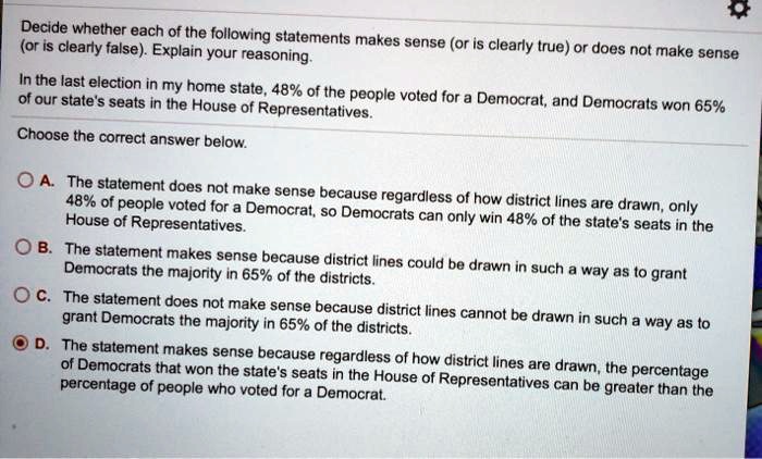 Decide whether each of the following statements makes sense (or is clearly true) or does not make sense (or is clearly false). Explain your reasoning.

In the last election in my home state, 48% of the people voted for a Democrat, and Democrats won 65% of our state's seats in the House of Representatives.

Choose the correct answer below.

A. The statement does not make sense because regardless of how district lines are drawn, only 48% of people voted for a Democrat, so Democrats can only win 48% of the state's seats in the House of Representatives.
B. The statement makes sense because district lines could be drawn in such a way as to grant Democrats the majority in 65% of the districts.
C. The statement does not make sense because district lines cannot be drawn in such a way as to grant Democrats the majority in 65% of the districts.
D. The statement makes sense because regardless of how district lines are drawn, the percentage of Democrats that won the state's seats in the House of Representatives can be greater than the percentage of people who voted for a Democrat.
