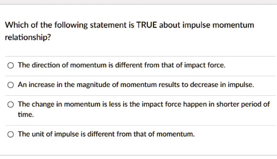 Which of the following statement is TRUE about impulse momentum relationship?
The direction of momentum is different from that of impact force.
An increase in the magnitude of momentum results to decrease in impulse.
The change in momentum is less is the impact force happen in shorter period of time.
The unit of impulse is different from that of momentum.