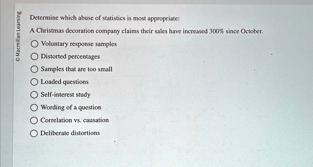 Macmillan Learning
Determine which abuse of statistics is most appropriate:
A Christmas decoration company claims their sales have increased 300% since October.
Voluntary response samples
Distorted percentages
Samples that are too small
Loaded questions
Self-interest study
Wording of a question
Correlation vs. causation
Deliberate distortions