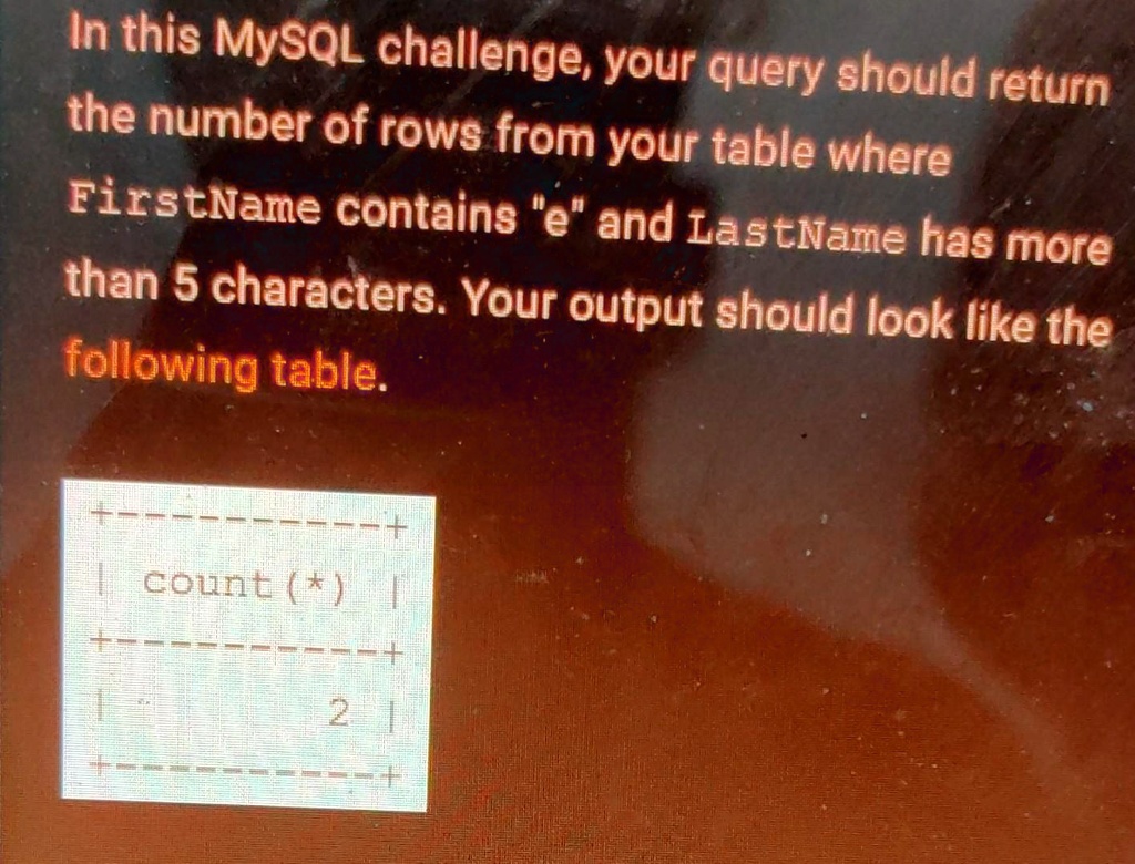 In this MySQL challenge, your query should return
the number of rows from your table where
FirstName contains "e" and LastName has more
than 5 characters. Your output should look like the
following table.
+————–+
|  count (*)   |
+————–+
|            2 |
+————–+
