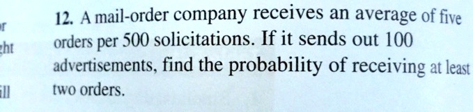 12. A mail-order company receives an average of five orders per 500 solicitations. If it sends out 100 advertisements, find the probability of receiving at least two orders.