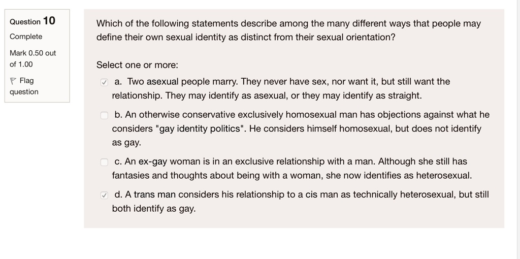 Which of the following statements describe among the many different ways that people may define their own sexual identity as distinct from their sexual orientation?

Select one or more:
a. Two asexual people marry. They never have sex, nor want it, but still want the relationship. They may identify as asexual, or they may identify as straight.
b. An otherwise conservative exclusively homosexual man has objections against what he considers "gay identity politics". He considers himself homosexual, but does not identify as gay.
c. An ex-gay woman is in an exclusive relationship with a man. Although she still has fantasies and thoughts about being with a woman, she now identifies as heterosexual.
d. A trans man considers his relationship to a cis man as technically heterosexual, but still both identify as gay.