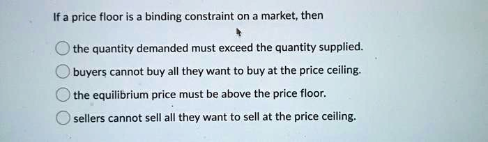 If a price floor is a binding constraint on a market, then
the quantity demanded must exceed the quantity supplied.
buyers cannot buy all they want to buy at the price ceiling.
the equilibrium price must be above the price floor.
sellers cannot sell all they want to sell at the price ceiling.