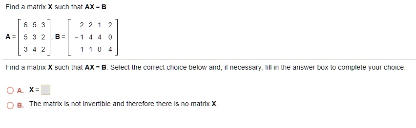 Find a matrix X such that AX = B.
A = [6 5 3; 5 3 2; 3 4 2], B = [2 2 1 2; -1 4 4 0; 1 1 0 4]
Find a matrix X such that AX = B. Select the correct choice below and, if necessary, fill in the answer box to complete your choice.
A. X = 
B. The matrix is not invertible and therefore there is no matrix X.