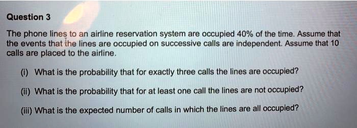 The phone lines to an airline reservation system are occupied 40% of the time. Assume that the events that the lines are occupied on successive calls are independent. Assume that 10 calls are placed to the airline.

(i) What is the probability that for exactly three calls the lines are occupied?
(ii) What is the probability that for at least one call the lines are not occupied?
(iii) What is the expected number of calls in which the lines are all occupied?