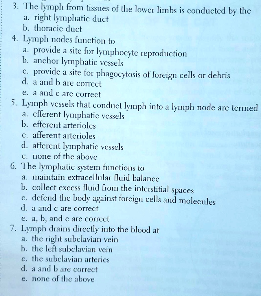 3. The lymph from tissues of the lower limbs is conducted by the
a. right lymphatic duct
b. thoracic duct
4. Lymph nodes function to
a. provide a site for lymphocyte reproduction
b. anchor lymphatic vessels
c. provide a site for phagocytosis of foreign cells or debris
d. a and b are correct
e. a and c are correct
5. Lymph vessels that conduct lymph into a lymph node are termed
a. efferent lymphatic vessels
b. efferent arterioles
c. afferent arterioles
d. afferent lymphatic vessels
e. none of the above
6. The lymphatic system functions to
a. maintain extracellular fluid balance
b. collect excess fluid from the interstitial spaces
c. defend the body against foreign cells and molecules
d. a and c are correct
e. a, b, and c are correct
7. Lymph drains directly into the blood at
a. the right subclavian vein
b. the left subclavian vein
c. the subclavian arteries
d. a and b are correct
e. none of the above