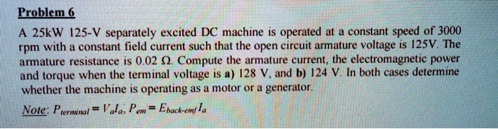 A 25kW 125-V separately excited DC machine is operated at a constant speed of 3000 rpm with a constant field current such that the open circuit armature voltage is 125V. The armature resistance is 0.02 ?. Compute the armature current, the electromagnetic power and torque when the terminal voltage is a) 128 V, and b) 124 V. In both cases determine whether the machine is operating as a motor or a generator.
Note: Pterminal = Va Ia, Pem = Eback-emf Ia