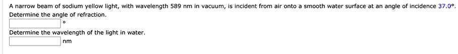 A narrow beam of sodium yellow light, with wavelength 589 nm in vacuum, is incident from air onto a smooth water surface at an angle of incidence 37.0°. Determine the angle of refraction. 
Determine the wavelength of the light in water.