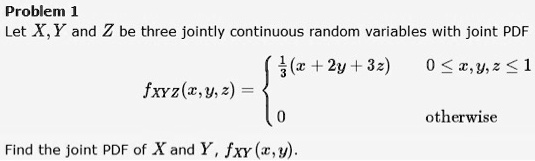 Problem 1
Let X, Y and Z be three jointly continuous random variables with joint PDF
fXYZ(x, y, z) = 
  frac13(x + 2y + 3z)  0 le x, y, z le 1
  0  otherwise

Find the joint PDF of X and Y, fXY(x, y).