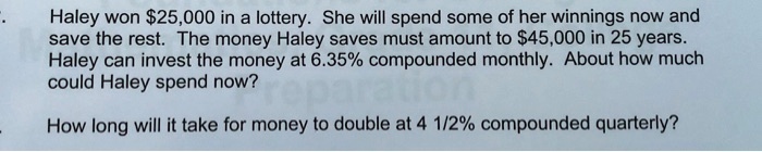 Haley won 25,000 in a lottery. She will spend some of her winnings now and save the rest. The money Haley saves must amount to45,000 in 25 years. Haley can invest the money at 6.35% compounded monthly. About how much could Haley spend now?

How long will it take for money to double at 4 1/2% compounded quarterly?
