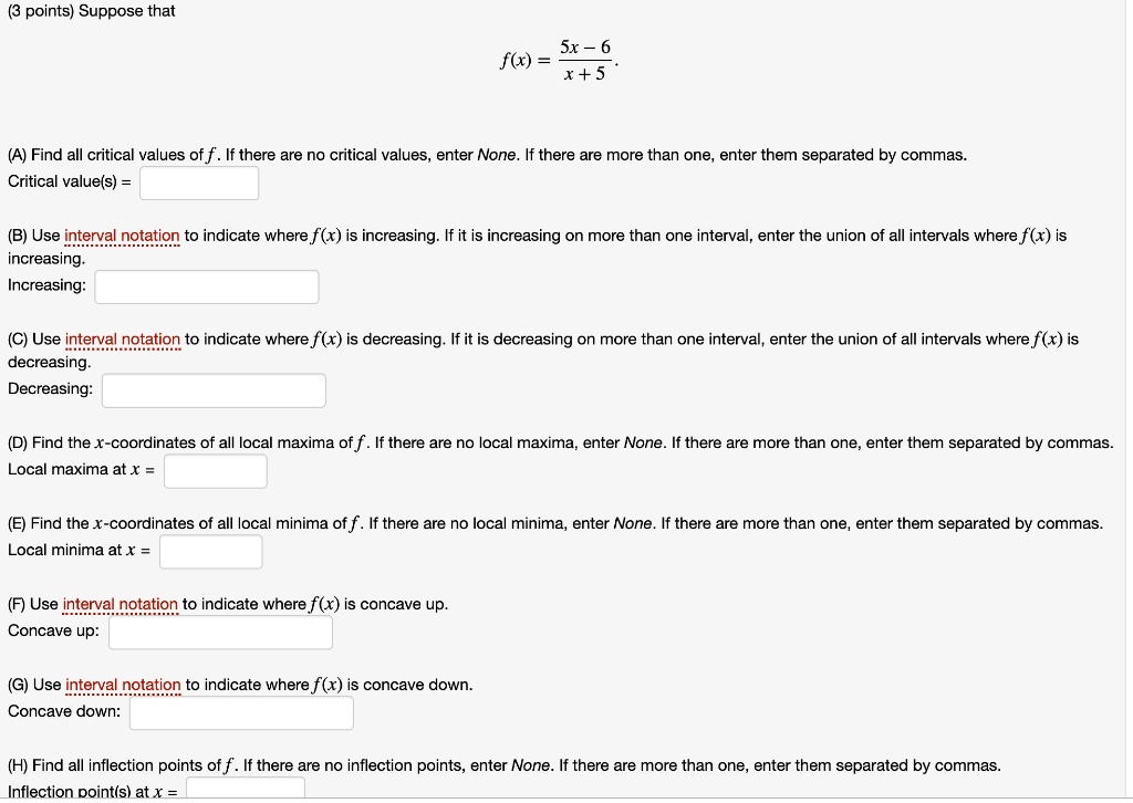 Suppose that
f(x) = (5x - 6) / (x + 5)

(A) Find all critical values of f. If there are no critical values, enter None. If there are more than one, enter them separated by commas.
Critical value(s) =

(B) Use interval notation to indicate where f(x) is increasing. If it is increasing on more than one interval, enter the union of all intervals where f(x) is increasing.
Increasing:

(C) Use interval notation to indicate where f(x) is decreasing. If it is decreasing on more than one interval, enter the union of all intervals where f(x) is decreasing.
Decreasing:

(D) Find the x-coordinates of all local maxima of f. If there are no local maxima, enter None. If there are more than one, enter them separated by commas.
Local maxima at x =

(E) Find the x-coordinates of all local minima of f. If there are no local minima, enter None. If there are more than one, enter them separated by commas.
Local minima at x =

(F) Use interval notation to indicate where f(x) is concave up.
Concave up:

(G) Use interval notation to indicate where f(x) is concave down.
Concave down:

(H) Find all inflection points of f. If there are no inflection points, enter None. If there are more than one, enter them separated by commas.
Inflection point(s) at x =