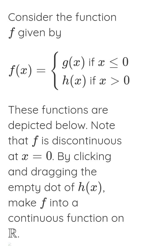 Consider the function ( f ) given by
[
f(x)=lefteginarrayl
g(x) 	ext  if  x leq 0 h(x) 	ext  if  x>0
endarrayight.
]

These functions are depicted below. Note that ( f ) is discontinuous at ( x=0 ). By clicking and dragging the empty dot of ( h(x) ) make ( f ) into a continuous function on ( mathbbR )