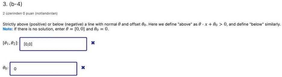 3. (b-4)
Strictly above (positive) or below (negative) a line with normal ? and offset ??. Here we define "above" as ? · x + ?? > 0, and define "below" similarly.
Note: If there is no solution, enter ? = [0, 0] and ?? = 0.
[??, ??]: [0,0]
??: 0