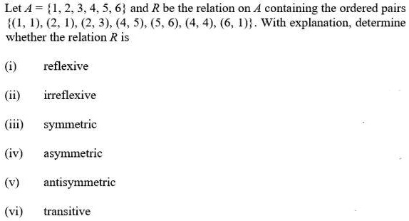 Let A = {1, 2, 3, 4, 5, 6} and R be the relation on A containing the ordered pairs {(1, 1), (2, 1), (2, 3), (4, 5), (5, 6), (4, 4), (6, 1)}. With explanation, determine whether the relation R is
(i) reflexive
(ii) irreflexive
(iii) symmetric
(iv) asymmetric
(v) antisymmetric
(vi) transitive