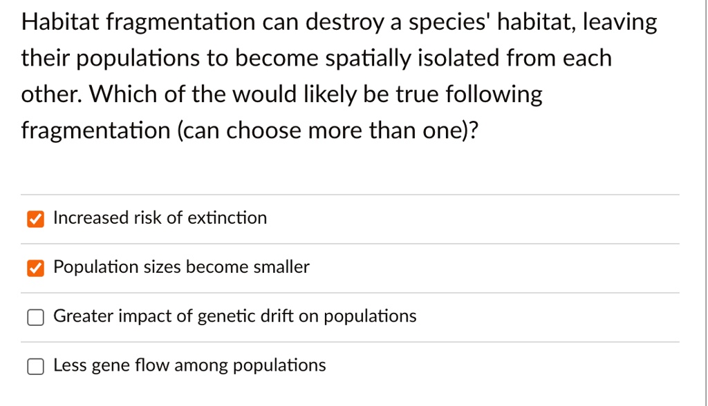 Habitat fragmentation can destroy a species' habitat, leaving their populations to become spatially isolated from each other. Which of the would likely be true following fragmentation (can choose more than one)?
Increased risk of extinction
Population sizes become smaller
Greater impact of genetic drift on populations
Less gene flow among populations
