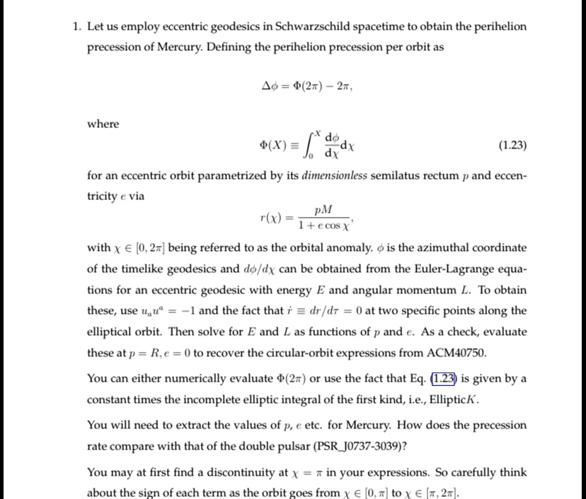 1. Let us employ eccentric geodesics in Schwarzschild spacetime to obtain the perihelion
precession of Mercury. Defining the perihelion precession per orbit as
Δϕ = Φ(2π) - 2π,
where
Φ(X) = ∫0^X (dϕ)/(dx) dx
(1.23)
for an eccentric orbit parametrized by its dimensionless semilatus rectum p and eccen-
tricity e via
r(x) = (pM)/(1 + e cos x),
with x ∈ [0, 2π] being referred to as the orbital anomaly. ϕ is the azimuthal coordinate
of the timelike geodesics and dϕ/dx can be obtained from the Euler-Lagrange equa-
tions for an eccentric geodesic with energy E and angular momentum L. To obtain
these, use u^a ua = -1 and the fact that ṙ = dr/dr = 0 at two specific points along the
elliptical orbit. Then solve for E and L as functions of p and e. As a check, evaluate
these at p = R, e = 0 to recover the circular-orbit expressions from ACM40750.
You can either numerically evaluate Φ(2π) or use the fact that Eq. (1.23) is given by a
constant times the incomplete elliptic integral of the first kind, i.e., EllipticK.
You will need to extract the values of p, e etc. for Mercury. How does the precession
rate compare with that of the double pulsar (PSRJ0737-3039)?
You may at first find a discontinuity at x = π in your expressions. So carefully think
about the sign of each term as the orbit goes from x ∈ [0, π] to x ∈ [π, 2π].