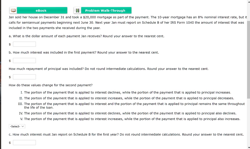 Jan sold her house on December 31 and took a 20,000 mortgage as part of the payment. The 10-year mortgage has an 8% nominal interest rate, but it calls for semiannual payments beginning next June 30. Next year Jan must report on Schedule B of her IRS Form 1040 the amount of interest that was included in the two payments she received during the year.

a. What is the dollar amount of each payment Jan receives? Round your answer to the nearest cent.

b. How much interest was included in the first payment? Round your answer to the nearest cent.

How much repayment of principal was included? Do not round intermediate calculations. Round your answer to the nearest cent.

How do these values change for the second payment?

I. The portion of the payment that is applied to interest declines, while the portion of the payment that is applied to principal increases.
II. The portion of the payment that is applied to interest increases, while the portion of the payment that is applied to principal decreases.
III. The portion of the payment that is applied to interest and the portion of the payment that is applied to principal remains the same throughout the life of the loan.
IV. The portion of the payment that is applied to interest declines, while the portion of the payment that is applied to principal also declines.
V. The portion of the payment that is applied to interest increases, while the portion of the payment that is applied to principal also increases.

c. How much interest must Jan report on Schedule B for the first year? Do not round intermediate calculations. Round your answer to the nearest cent.